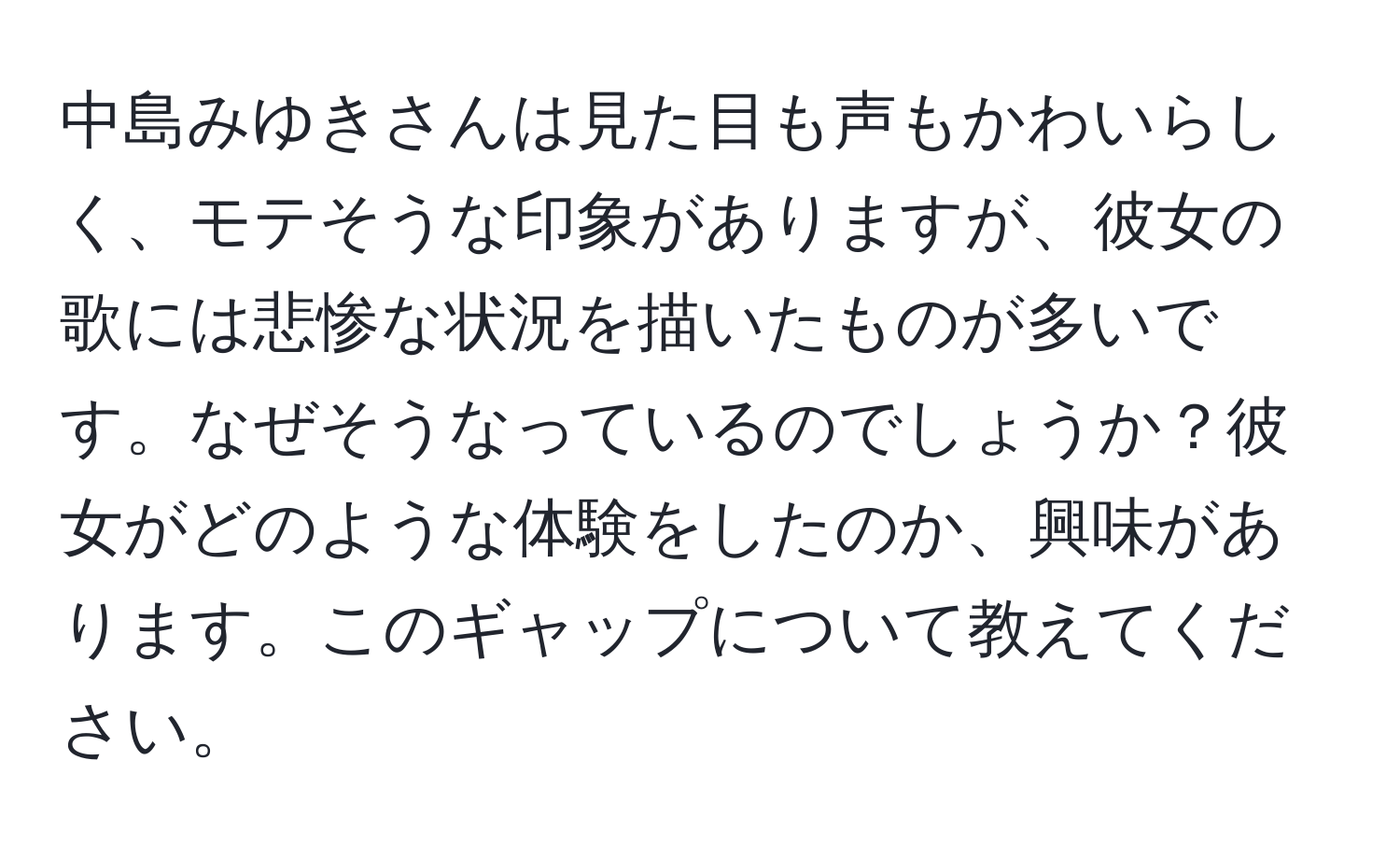 中島みゆきさんは見た目も声もかわいらしく、モテそうな印象がありますが、彼女の歌には悲惨な状況を描いたものが多いです。なぜそうなっているのでしょうか？彼女がどのような体験をしたのか、興味があります。このギャップについて教えてください。