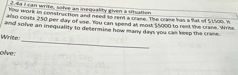 2.4a I can write, solve an inequality given a situation 
You work in construction and need to rent a crane. The crane has a flat of $1500. It 
also costs 250 per day of use. You can spend at most $5000 to rent the crane. Write 
and solve an inequality to determine how many days you can keep the crane. 
_ 
Write: 
olve: