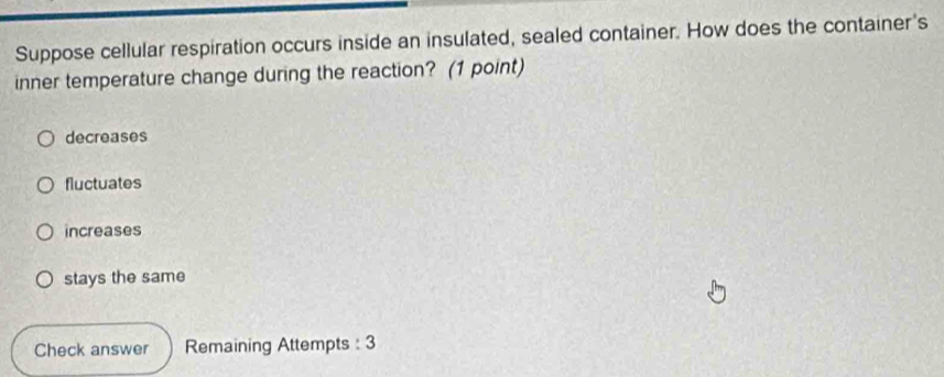 Suppose cellular respiration occurs inside an insulated, sealed container. How does the container's
inner temperature change during the reaction? (1 point)
decreases
fluctuates
increases
stays the same
Check answer Remaining Attempts : 3