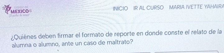 Staó DE 
MEXICO« INICIO IR AL CURSO MARIA IVETTE YAHAIRA 
;El poder de sereir! 
¿Quiénes deben firmar el formato de reporte en donde conste el relato de la 
alumna o alumno, ante un caso de maltrato?