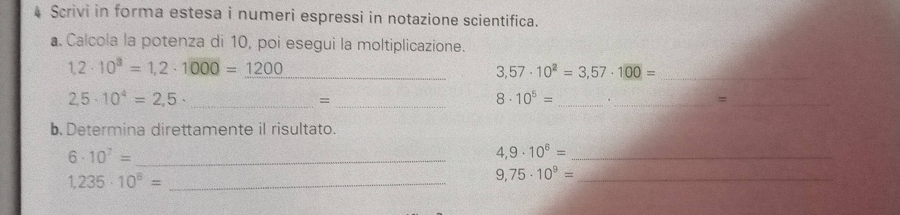 Scrivi in forma estesa i numeri espressi in notazione scientifica. 
a. Calcola la potenza di 10, poi esegui la moltiplicazione.
1,2· 10^3=1,2· 1000=1200 _
3,57· 10^2=3,57· 100= _
2,5· 10^4=2,5 _ 
_= 
_ 8· 10^5=
_= 
b. Determina direttamente il risultato.
6· 10^7= _ 
_ 4,9· 10^6=
1,235· 10^8= _ 
_ 9,75· 10^9=