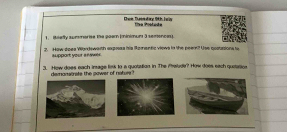 Due Tuesday 9th July 
The Prelude 
1. Briefly summarise the poem (minimum 3 sentences). 
2. How does Wordsworth express his Romantic views in the poem? Use quotations to 
support your answer. 
3. How does each image link to a quotation in The Prelude? How does each quotation 
demonstrate the power of nature?