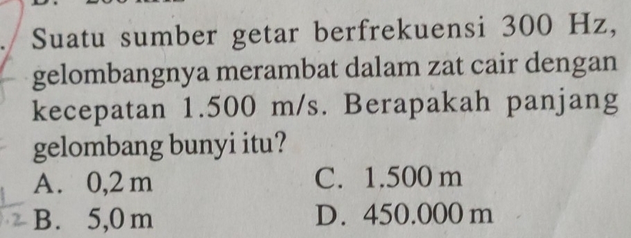 Suatu sumber getar berfrekuensi 300 Hz,
gelombangnya merambat dalam zat cair dengan
kecepatan 1.500 m/s. Berapakah panjang
gelombang bunyi itu?
A. 0,2 m C. 1.500 m
B. 5,0 m D. 450.000 m