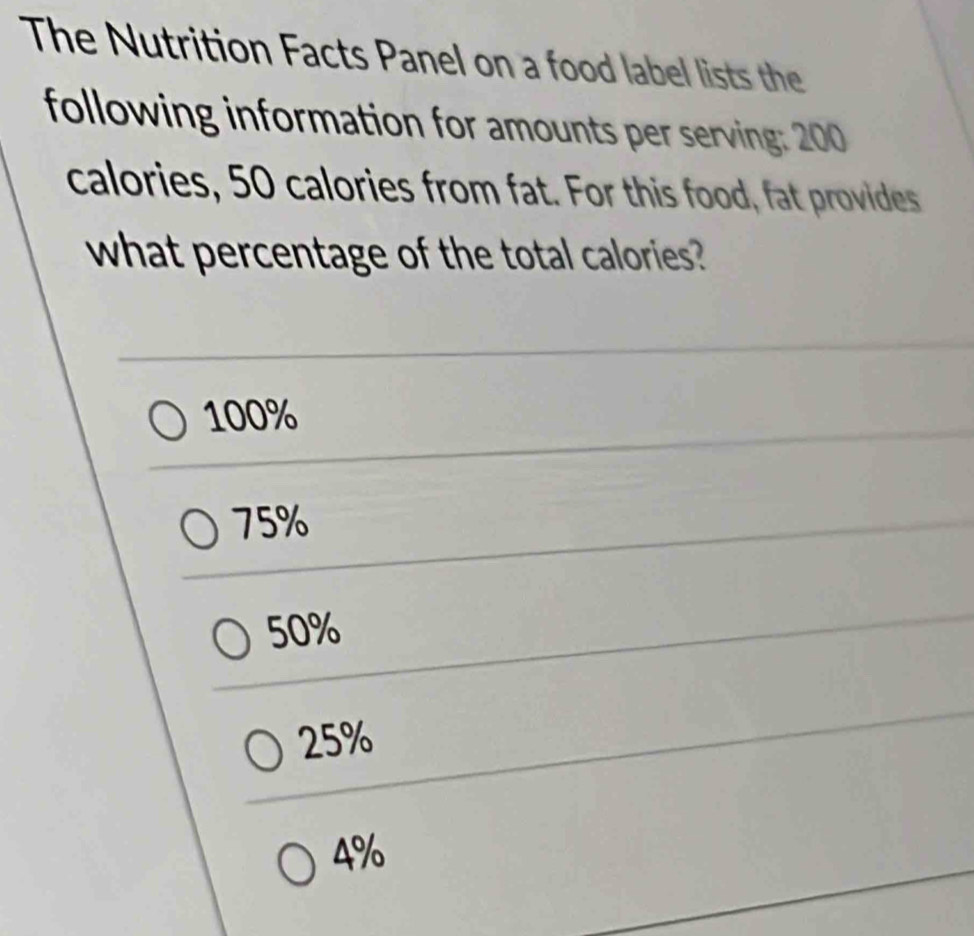 The Nutrition Facts Panel on a food label lists the
following information for amounts per serving: 200
calories, 50 calories from fat. For this food, fat provides
what percentage of the total calories?
100%
75%
50%
25%
4%