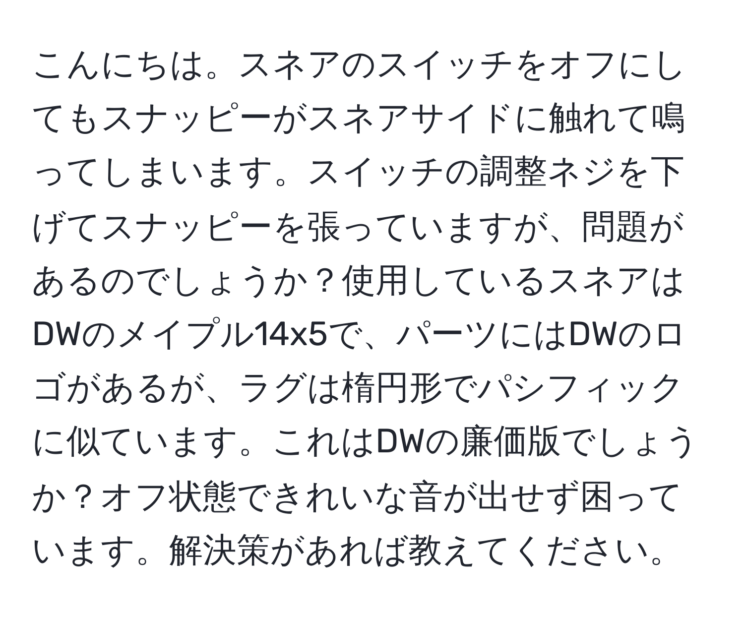 こんにちは。スネアのスイッチをオフにしてもスナッピーがスネアサイドに触れて鳴ってしまいます。スイッチの調整ネジを下げてスナッピーを張っていますが、問題があるのでしょうか？使用しているスネアはDWのメイプル14x5で、パーツにはDWのロゴがあるが、ラグは楕円形でパシフィックに似ています。これはDWの廉価版でしょうか？オフ状態できれいな音が出せず困っています。解決策があれば教えてください。