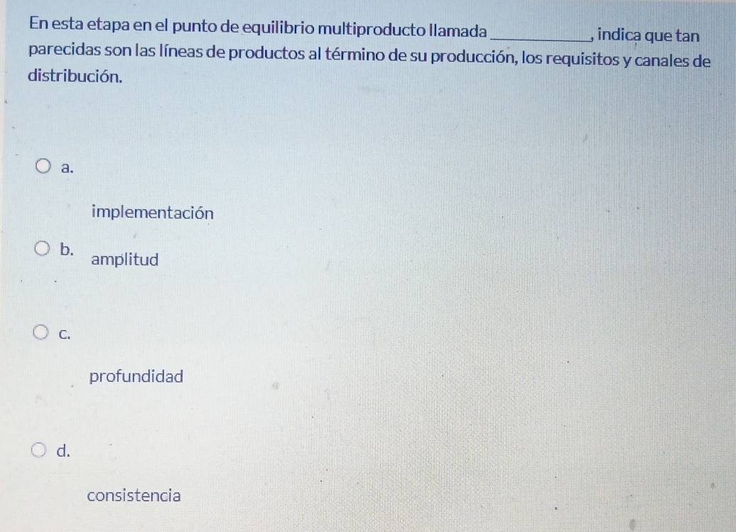 En esta etapa en el punto de equilibrio multiproducto llamada_ , indica que tan
parecidas son las líneas de productos al término de su producción, los requisitos y canales de
distribución.
a.
implementación
b. amplitud
C.
profundidad
d.
consistencia