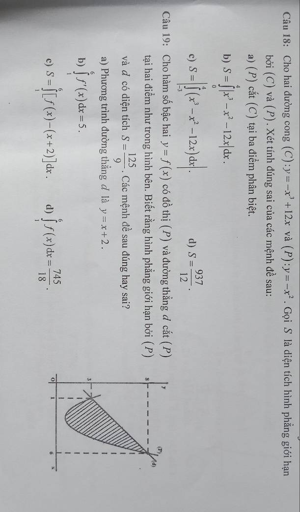 Cho hai đường cong (C): y=-x^3+12x và (P):y=-x^2.  Gọi S là diện tích hình phẳng giới hạn
bởi (C) và (P). Xét tính đúng sai của các mệnh đề sau:
a) (P) cắt (C) tại ba điểm phân biệt.
b) S=∈tlimits _0^(4|x^3)-x^2-12x|dx.
c) S=|∈tlimits _(-3)^4(x^3-x^2-12x)dx|. S= 937/12 .
d)
Câu 19: Cho hàm số bậc hai y=f(x) có đồ thị (P) và đường thẳng d cắt (P)
tại hai điểm như trong hình bên. Biết rằng hình phẳng giới hạn bởi (P) 
và d có diện tích S= 125/9 . Các mệnh đề sau đúng hay sai?
a) Phương trình đường thẳng đ là y=x+2.
b) ∈tlimits _1^(6f'(x)dx=5.
c) S=∈tlimits _1^6[f(x)-(x+2)]dx. d) ∈tlimits _1^6f(x)dx=frac 745)18.