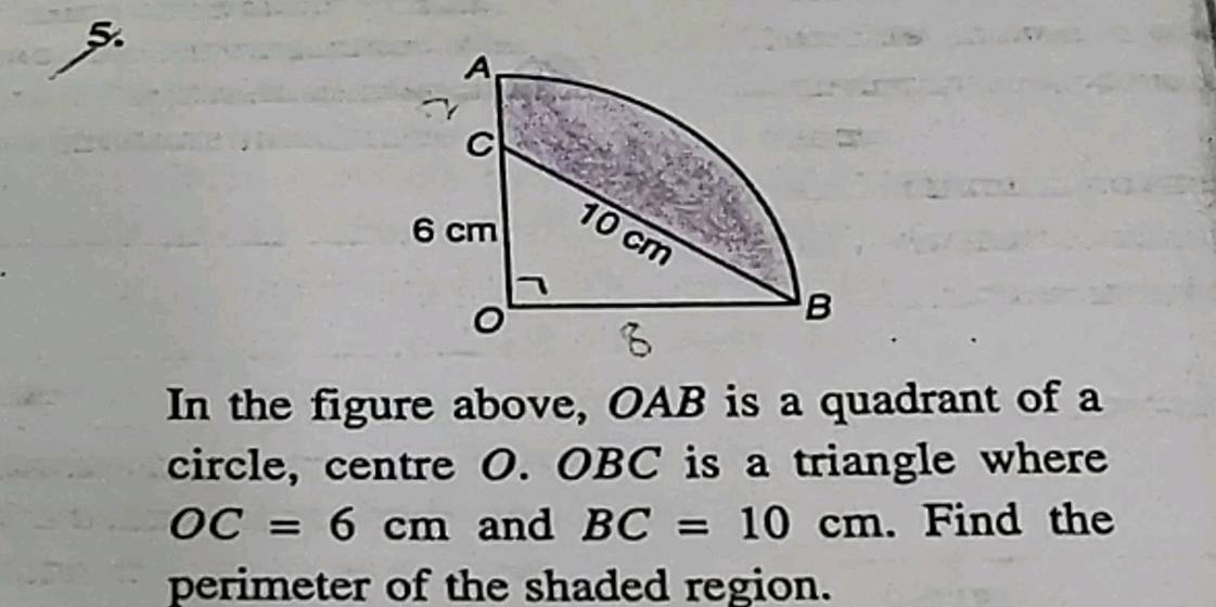 In the figure above, OAB is a quadrant of a 
circle, centre O. OBC is a triangle where
OC=6cm and BC=10cm. Find the 
perimeter of the shaded region.