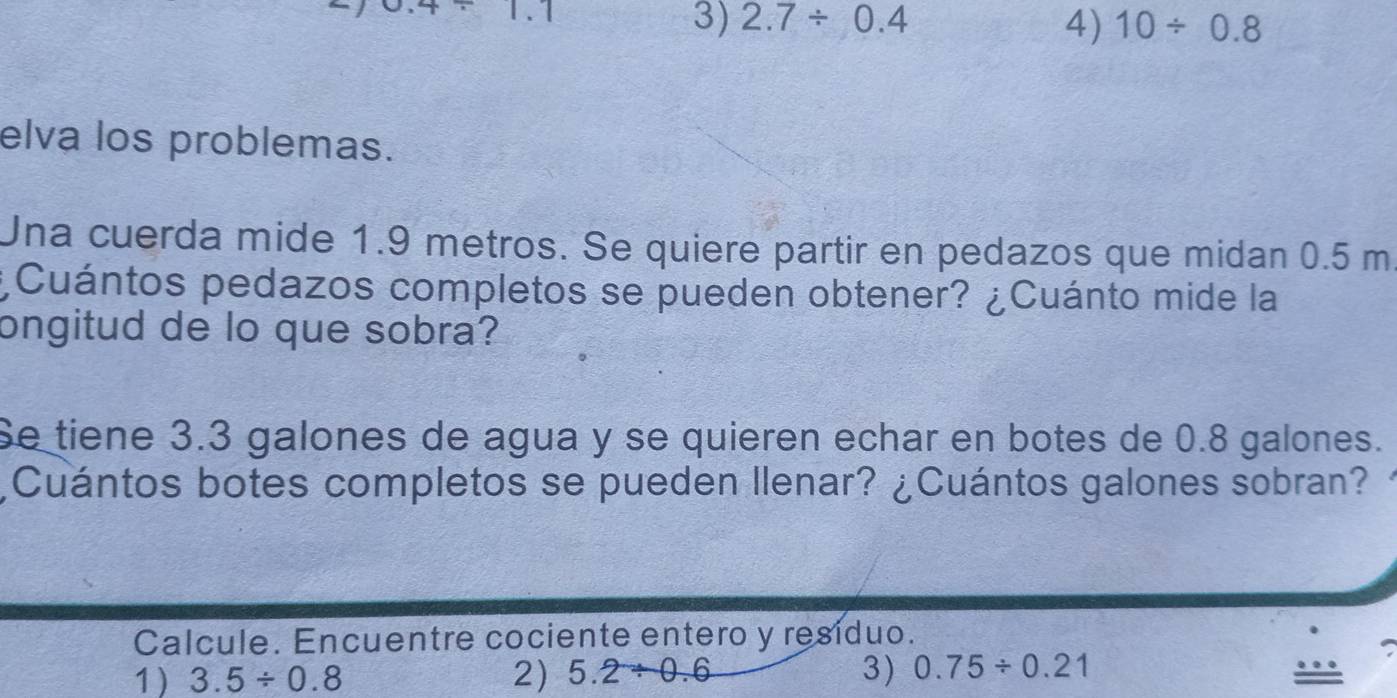 1.1
3) 2.7/ 0.4 4) 10/ 0.8
elva los problemas.
Una cuerda mide 1.9 metros. Se quiere partir en pedazos que midan 0.5 m
¿Cuántos pedazos completos se pueden obtener? ¿Cuánto mide la
ongitud de lo que sobra?
Se tiene 3.3 galones de agua y se quieren echar en botes de 0.8 galones.
¿Cuántos botes completos se pueden Ilenar? ¿Cuántos galones sobran?
Calcule. Encuentre cociente entero y resíduo.
1) 3.5/ 0.8 2) 5.2/ 0.6 3) 0.75/ 0.21 ….