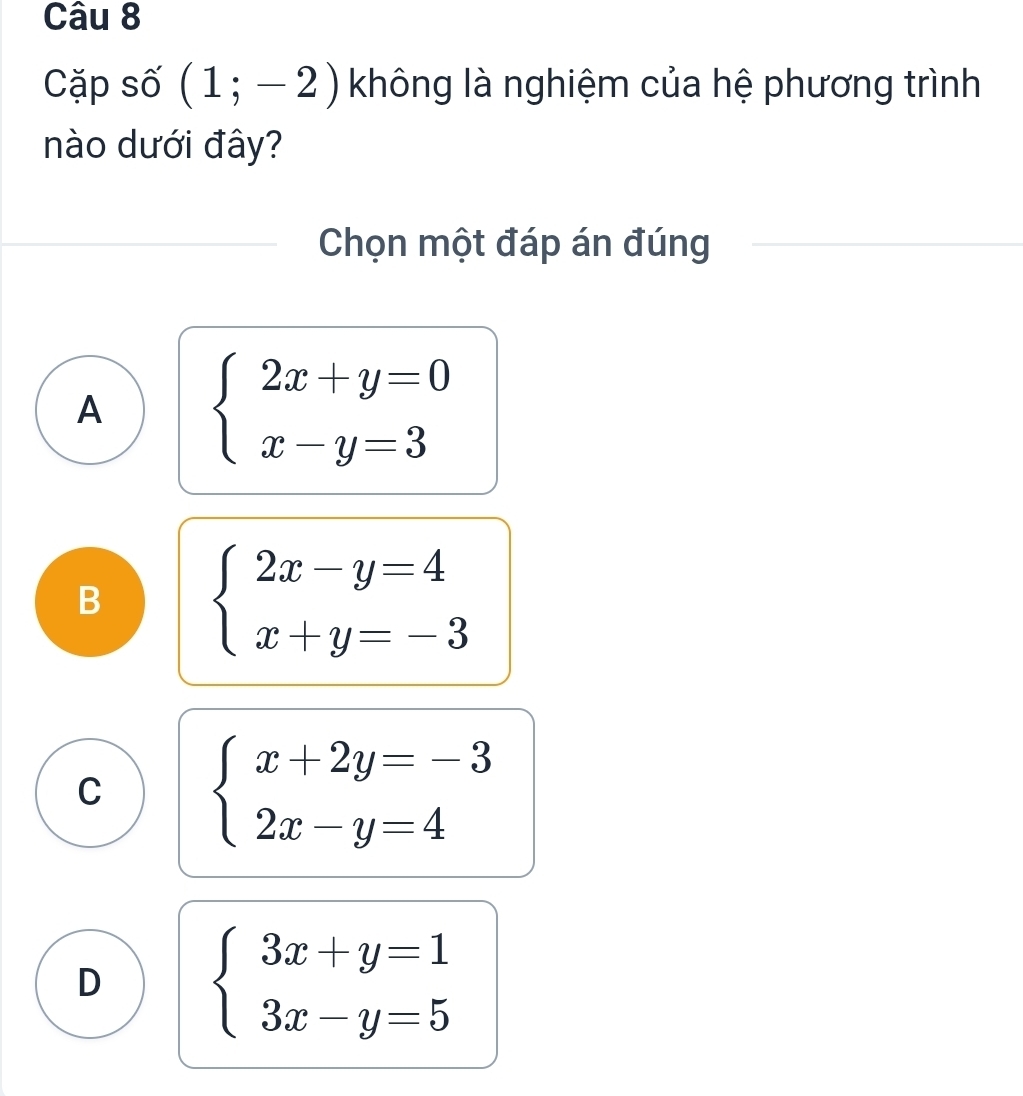 Cặp số (1;-2) không là nghiệm của hệ phương trình
nào dưới đây?
Chọn một đáp án đúng
A beginarrayl 2x+y=0 x-y=3endarray.
B beginarrayl 2x-y=4 x+y=-3endarray.
C beginarrayl x+2y=-3 2x-y=4endarray.
D beginarrayl 3x+y=1 3x-y=5endarray.