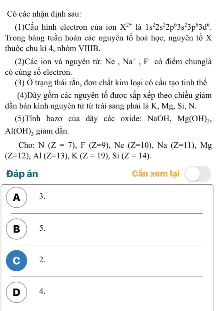 Có các nhận định sau:
(1)Cấu hình electron của ion X^(2+) là 1s^22s^22p^63s^23p^63d^6. 
Trong bảng tuần hoàn các nguyên tố hoá học, nguyên tố X
thuộc chu kì 4, nhóm VIIIB.
(2)Các ion và nguyên tử: Ne , Na* , F¯ có điểm chunglà
có cùng số electron.
(3) Ở trạng thái rắn, đơn chất kim loại có cấu tạo tinh thể
(4)Dãy gồm các nguyên tố được sắp xếp theo chiều giảm
dần bán kính nguyên tử từ trái sang phải là K, Mg, Si, N.
(5)Tính bazơ của dãy các oxide: NaOH, Mg(OH)_2
Al(OH)_3 giảm dần.
Cho: N(Z=7), F(Z=9) , Ne (Z=10) , Na (Z=11) , Mg
(Z=12), Al(Z=13), K(Z=19) , Si (Z=14). 
Đáp án Cần xem lại
A ) 3.
B 5.
C 2.
D 4.