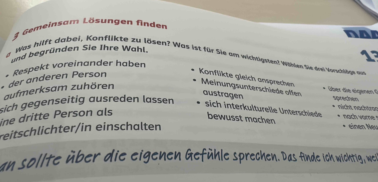 Gemeinsam Lösungen finden 
or 
und begründen Sie Ihre Wahl.
1°
a Was hilft dabei, Konflikte zu lösen? Was ist für Sie am wichtigsten? Wählen Sie drei Vorschläge aus 
• Respekt voreinander haben 
• der anderen Person 
Konflikte gleich ansprechen 
aufmerksam zuhören 
Meinungsunterschiede offen 
über die eigenen G 
austragen 
sprechen 
sich gegenseitig ausreden lassen sich interkulturelle Unterschiede ach o 
ine dritte Person als 
nicht nachtraa 
bewusst machen 
reitschlichter/in einschalten 
einen Neu 
an sollte über die eigenen Gefühle sprechen. Das finde ich wichtig, wei