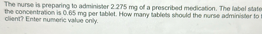 The nurse is preparing to administer 2.275 mg of a prescribed medication. The label state 
the concentration is 0.65 mg per tablet. How many tablets should the nurse administer to 
client? Enter numeric value only.