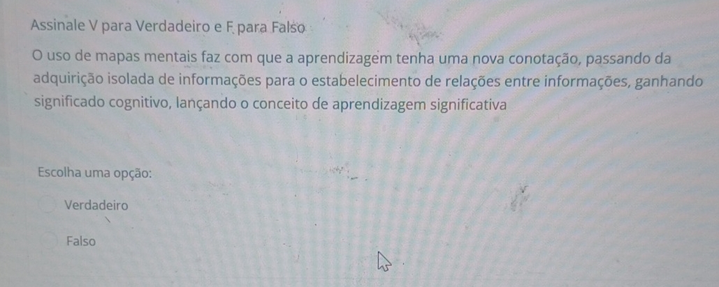 Assinale V para Verdadeiro e F para Falso
O uso de mapas mentais faz com que a aprendizagem tenha uma nova conotação, passando da
adquirição isolada de informações para o estabelecimento de relações entre informações, ganhando
significado cognitivo, lançando o conceito de aprendizagem significativa
Escolha uma opção:
Verdadeiro
Falso