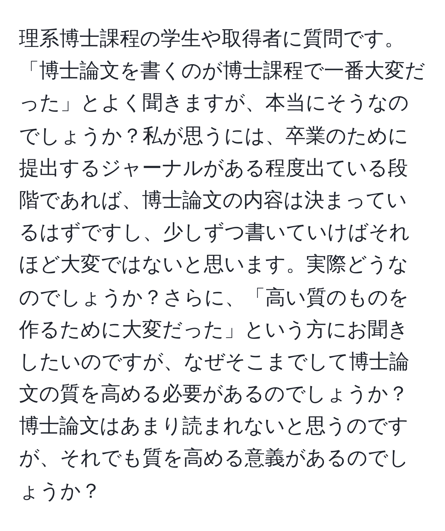 理系博士課程の学生や取得者に質問です。「博士論文を書くのが博士課程で一番大変だった」とよく聞きますが、本当にそうなのでしょうか？私が思うには、卒業のために提出するジャーナルがある程度出ている段階であれば、博士論文の内容は決まっているはずですし、少しずつ書いていけばそれほど大変ではないと思います。実際どうなのでしょうか？さらに、「高い質のものを作るために大変だった」という方にお聞きしたいのですが、なぜそこまでして博士論文の質を高める必要があるのでしょうか？博士論文はあまり読まれないと思うのですが、それでも質を高める意義があるのでしょうか？