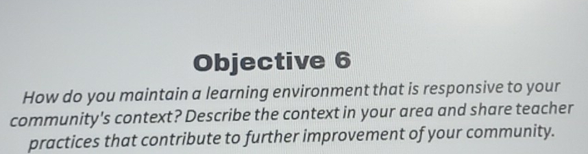 Objective 6 
How do you maintain a learning environment that is responsive to your 
community's context? Describe the context in your area and share teacher 
practices that contribute to further improvement of your community.