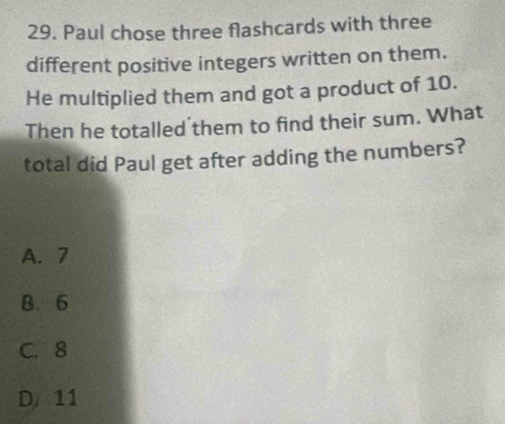 Paul chose three flashcards with three
different positive integers written on them.
He multiplied them and got a product of 10.
Then he totalled them to find their sum. What
total did Paul get after adding the numbers?
A. 7
B. 6
C. 8
D 11