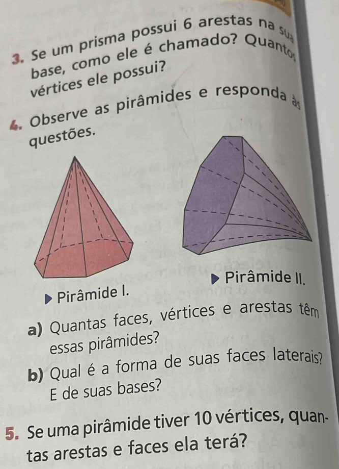 Se um prisma possui 6 arestas na su 
base, como ele é chamado? Quanto, 
vértices ele possui? 
4 Observe as pirâmides e responda às 
questões. 
Pirâmide II. 
Pirâmide I. 
a) Quantas faces, vértices e arestas têm 
essas pirâmides? 
b) Qual éa forma de suas faces laterais? 
E de suas bases? 
5. Se uma pirâmide tiver 10 vértices, quan- 
tas arestas e faces ela terá?