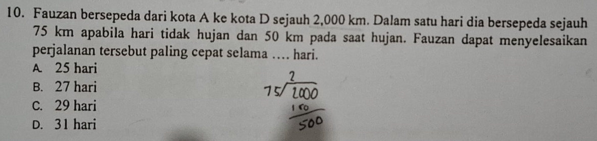 Fauzan bersepeda dari kota A ke kota D sejauh 2,000 km. Dalam satu hari dia bersepeda sejauh
75 km apabila hari tidak hujan dan 50 km pada saat hujan. Fauzan dapat menyelesaikan
perjalanan tersebut paling cepat selama …. hari.
A 25 hari
B. 27 hari
C. 29 hari
D. 31 hari