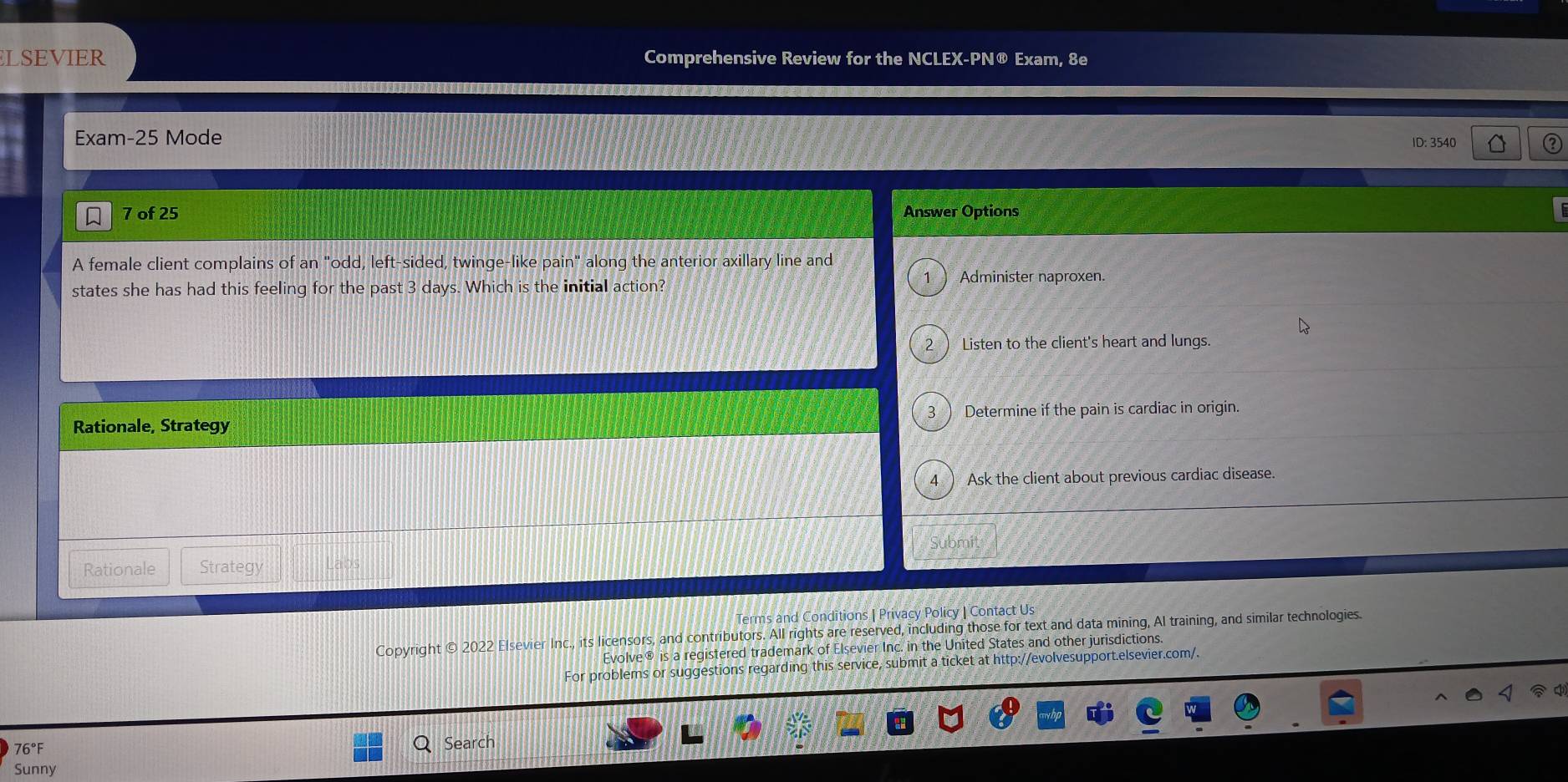 ELSEVIER Comprehensive Review for the NCLEX-PN® Exam, 8e
Exam-25 Mode
ID: 3540 a
7 of 25 Answer Options
A female client complains of an "odd, left-sided, twinge-like pain" along the anterior axillary line and
states she has had this feeling for the past 3 days. Which is the initial action?
1 ) Administer naproxen.
2 ) Listen to the client's heart and lungs.
Rationale, Strategy 3 ) Determine if the pain is cardiac in origin.
4 ) Ask the client about previous cardiac disease.
Rationale Strategy Labs
Terms and Conditions | Privacy Policy | Contact Us
Copyright © 2022 Elsevier Inc., its licensors, and contributors. All rights are reserved, including those for text and data mining, Al training, and similar technologies.
Evolve® is a registered trademark of Elsevier Inc. in the United States and other jurisdictions.
For problems or suggestions regarding this service, submit a ticket at http://evolvesupport.elsevier.com/.
4 q
76°F
Search
Sunny