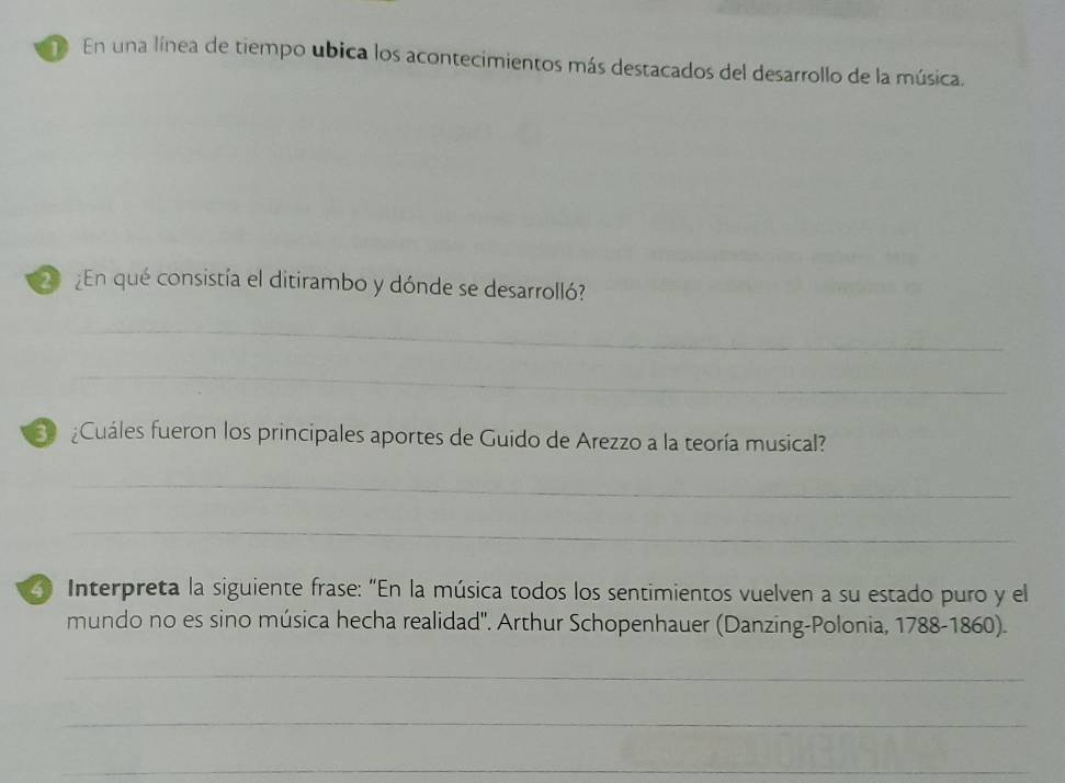 En una línea de tiempo ubica los acontecimientos más destacados del desarrollo de la música. 
En qué consistía el ditirambo y dónde se desarrolló? 
_ 
_ 
S Cuáles fueron los principales aportes de Guido de Arezzo a la teoría musical? 
_ 
_ 
4 Interpreta la siguiente frase: “En la música todos los sentimientos vuelven a su estado puro y el 
mundo no es sino música hecha realidad''. Arthur Schopenhauer (Danzing-Polonia, 1788-1860). 
_ 
_ 
_