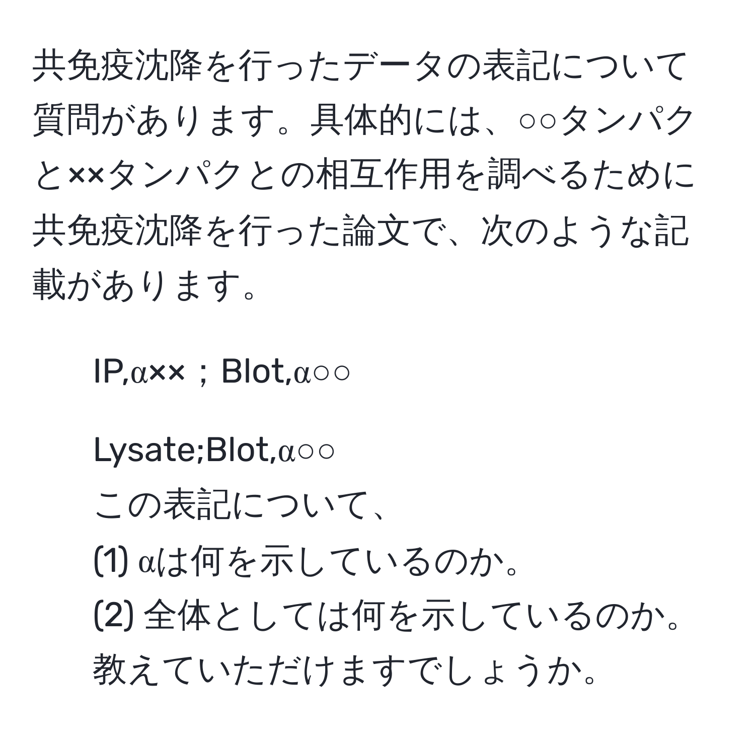 共免疫沈降を行ったデータの表記について質問があります。具体的には、○○タンパクと××タンパクとの相互作用を調べるために共免疫沈降を行った論文で、次のような記載があります。  
- IP,α××；Blot,α○○  
- Lysate;Blot,α○○  
この表記について、  
(1) αは何を示しているのか。  
(2) 全体としては何を示しているのか。  
教えていただけますでしょうか。