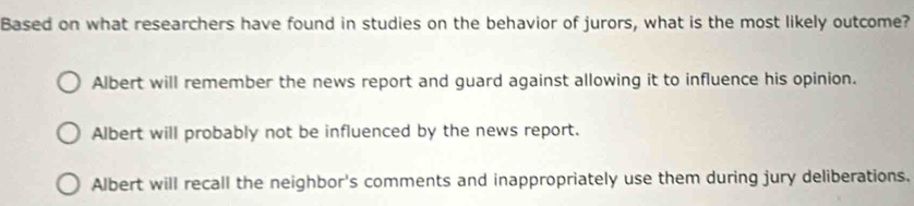 Based on what researchers have found in studies on the behavior of jurors, what is the most likely outcome?
Albert will remember the news report and guard against allowing it to influence his opinion.
Albert will probably not be influenced by the news report.
Albert will recall the neighbor's comments and inappropriately use them during jury deliberations.