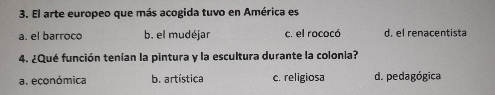 El arte europeo que más acogida tuvo en América es
a. el barroco b. el mudéjar c. el rococó d. el renacentista
4. ¿Qué función tenían la pintura y la escultura durante la colonia?
a. económica b. artística c. religiosa d. pedagógica