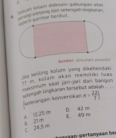 Sebuah kolam didesain gabungan atas
persegi panjang dan setengah lingkəran,
mbar berikut.
Sumber: dokumen penerbit
Jika keliling kolam yang dikehendaki
77 m, kolam akan memiliki luas
maksimum saat jari-jari dari bangun
setengah lingkaran tersebut adalah . . . .
Keterangan: konversikan π = 22/7 )
D. 42 m
A. 12,25 m
E. 49 m
B. 21 m
C. 24,5 m
any n - pertanyaan ber