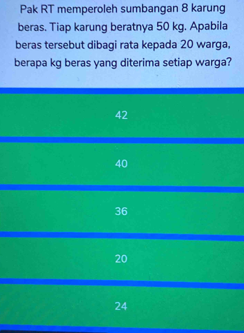 Pak RT memperoleh sumbangan 8 karung
beras. Tiap karung beratnya 50 kg. Apabila
beras tersebut dibagi rata kepada 20 warga,
berapa kg beras yang diterima setiap warga?
42
40
36
20
24