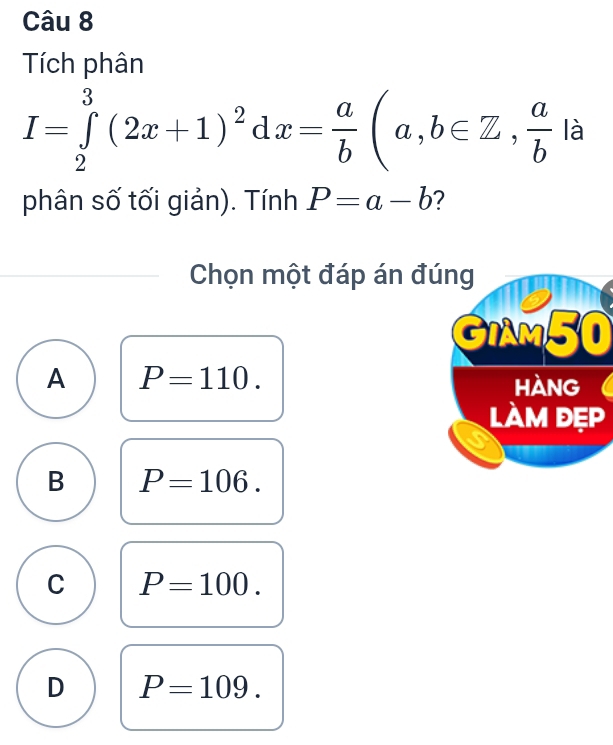 Tích phân
I=∈tlimits _2^(3(2x+1)^2)dx= a/b (a,b∈ Z,  a/b  là
phân số tối giản). Tính P=a-b ?
Chọn một đáp án đúng
GIAM50
A P=110. 
hàng
làm đẹp
B P=106.
C P=100.
D P=109.