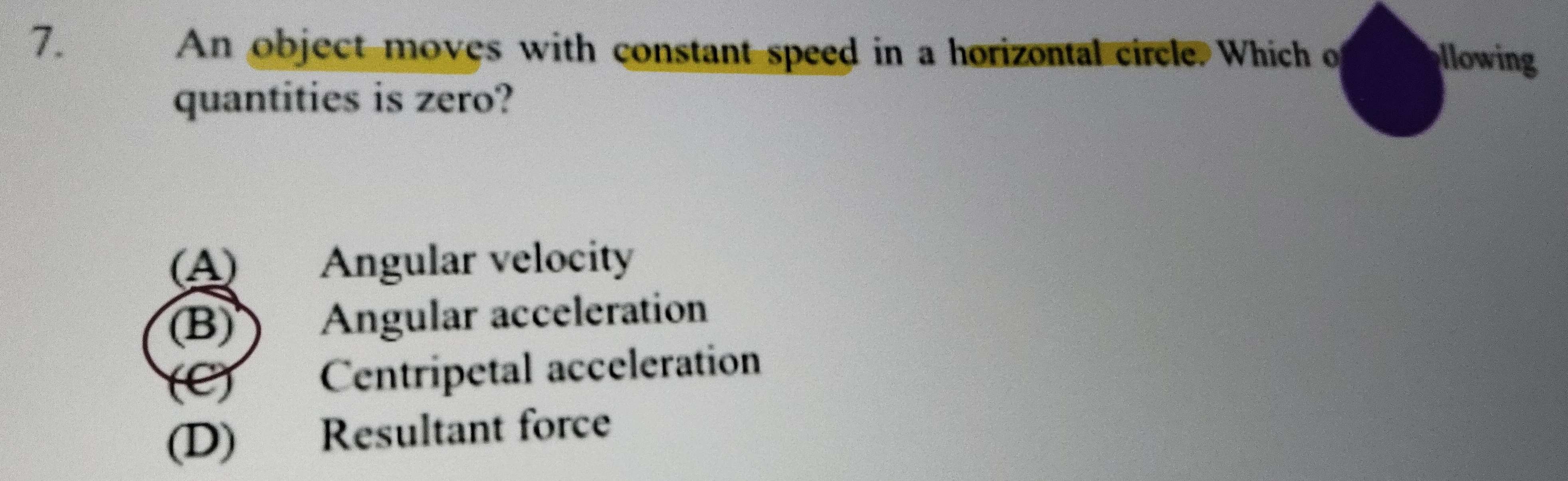 An object moves with constant speed in a horizontal circle. Which o llowing
quantities is zero?
(A) Angular velocity
(B) ) Angular acceleration
(C) Centripetal acceleration
(D) Resultant force