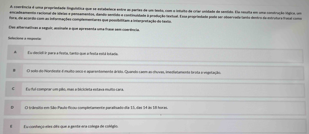 A coerência é uma propriedade linguística que se estabelece entre as partes de um texto, com o intuito de criar unidade de sentido. Ela resulta em uma construção lógica, um
encadeamento racional de ideias e pensamentos, dando sentido e continuidade à produção textual. Essa propriedade pode ser observada tanto dentro da estrutura frasal como
fora, de acordo com as informações complementares que possibilitam a interpretação do texto.
Das alternativas a seguir, assinale a que apresenta uma frase sem coerência.
Selecione a resposta:
A Eu decidi ir para a festa, tanto que a festa está lotada.
B O solo do Nordeste é muito seco e aparentemente árido. Quando caem as chuvas, imediatamente brota a vegetação.
C Eu fui comprar um pão, mas a bicicleta estava muito cara.
O trânsito em São Paulo ficou completamente paralisado dia 15, das 14 às 18 horas.
E Eu conheço eles dês que a gente era colega de colégio.