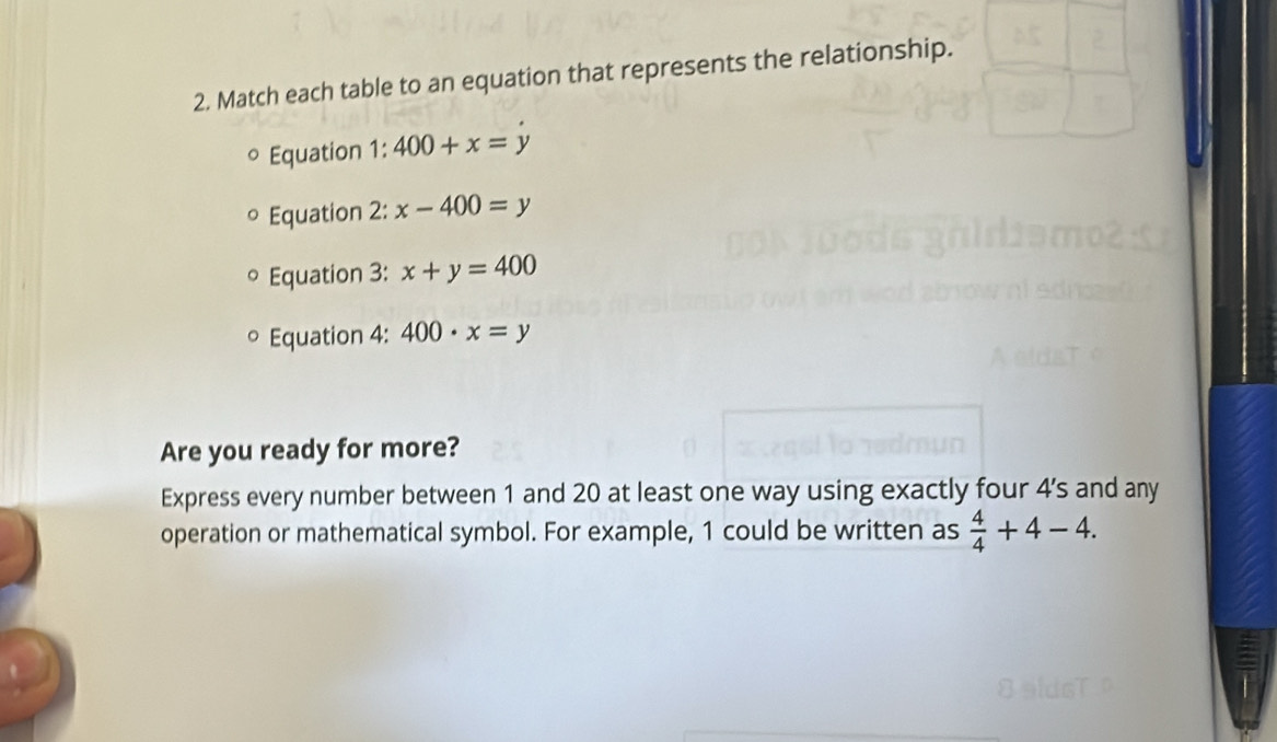 Match each table to an equation that represents the relationship. 
° Equation 1: 400+x=y
Equation 2: x-400=y
° Equation 3: x+y=400
。 Equation 4: 400· x=y
Are you ready for more? 
Express every number between 1 and 20 at least one way using exactly four 4 ’s and any 
operation or mathematical symbol. For example, 1 could be written as  4/4 +4-4.