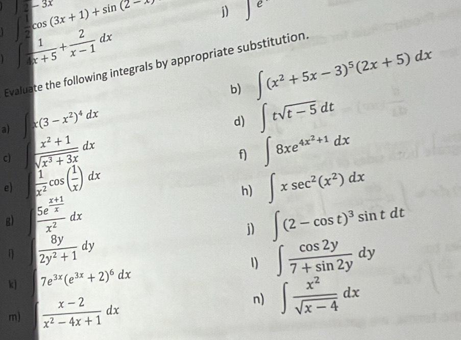 ∈t  1/2 cos (3x+1)+sin (2-x)
2-3x
j) Je
∈t  1/4x+5 + 2/x-1 dx
Evaluate the following integrals by appropriate substitution 
b) ∈t (x^2+5x-3)^5(2x+5)dx
a) ∈t x(3-x^2)^4dx
d) ∈t tsqrt(t-5)dt
c) ∈t  (x^2+1)/sqrt(x^3+3x) dx
f) ∈t 8xe^(4x^2)+1dx
e) ∈t  1/x^2 cos ( 1/x )dx ∈t xsec^2(x^2)dx
h) 
g) ∈t frac 5e^(frac x+1)xx^2dx ∈t (2-cos t)^3sin tdt
∈t  8y/2y^2+1 dy
j) 
k) 7e^(3x)(e^(3x)+2)^6dx
1) ∈t  cos 2y/7+sin 2y dy
m) ∈t  (x-2)/x^2-4x+1 dx
n) ∈t  x^2/sqrt(x-4) dx