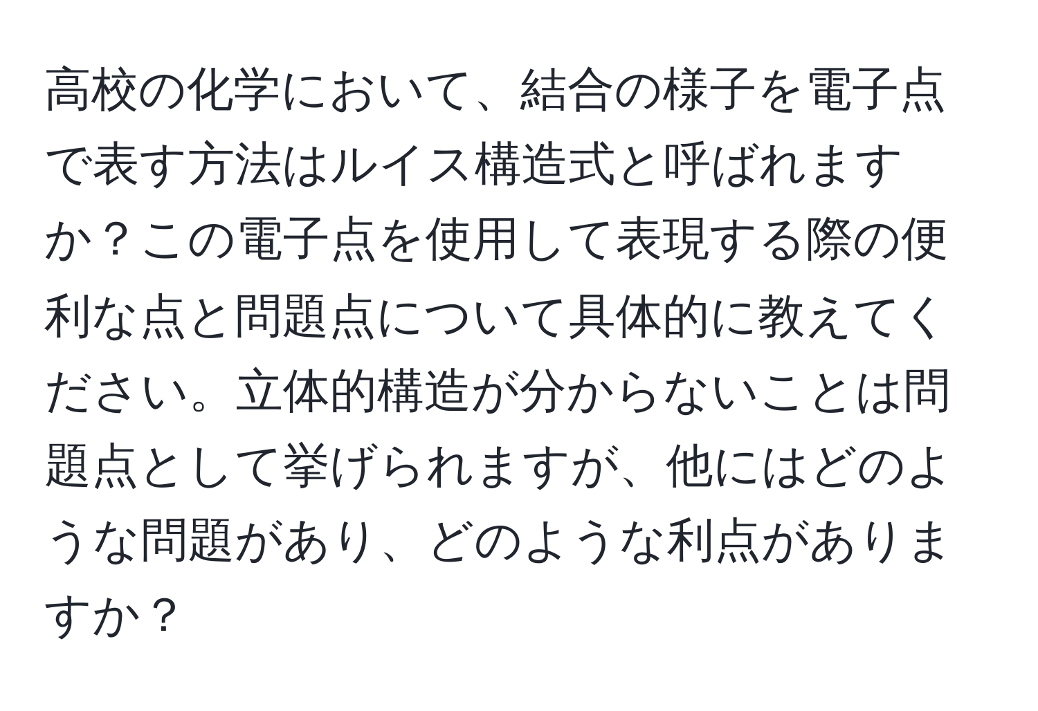 高校の化学において、結合の様子を電子点で表す方法はルイス構造式と呼ばれますか？この電子点を使用して表現する際の便利な点と問題点について具体的に教えてください。立体的構造が分からないことは問題点として挙げられますが、他にはどのような問題があり、どのような利点がありますか？