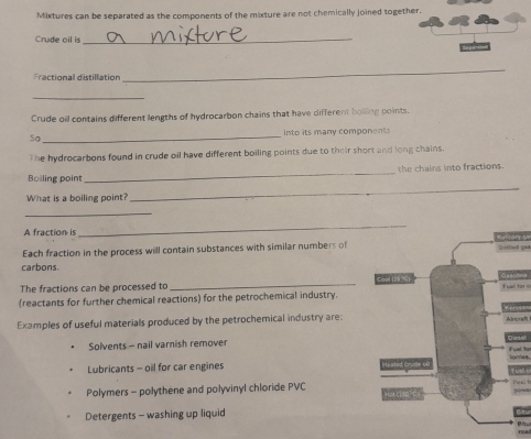 Mixtures can be separated as the components of the mixture are not chemically joined together.
Crude oil is_
Fractional distillation
_
_
Crude oil contains different lengths of hydrocarbon chains that have different bolling points.
So _into its many components
The hydrocarbons found in crude oil have different boiling points due to their short and long chains.
_
the chains into fractions
Boiling point
What is a boiling point?
_
_
_
A fraction is Nry or
Each fraction in the process will contain substances with similar numbers of5=fd iaa
carbons.
The fractions can be processed to _
(reactants for further chemical reactions) for the petrochemical industryFuel tar s
Examples of useful materials produced by the petrochemical industry are:
Alobran
Solvents - nail varnish remover
tonnies
Lubricants - oil for car engines
Polymers - polythene and polyvinyl chloride PVC
Detergents - washing up liquid