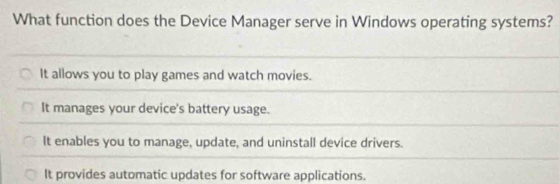 What function does the Device Manager serve in Windows operating systems?
It allows you to play games and watch movies.
It manages your device's battery usage.
It enables you to manage, update, and uninstall device drivers.
It provides automatic updates for software applications.