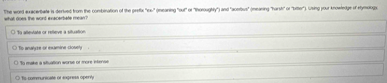 The word exacerbate is derived from the combination of the prefix "ex-" (meaning "out" or "thoroughly") and "acerbus" (meaning "harsh" or "bitter"). Using your knowledge of etymology,
what does the word exacerbate mean?
To alleviate or relieve a situation
To analyze or examine closely .
To make a situation worse or more intense
To communicate or express openly