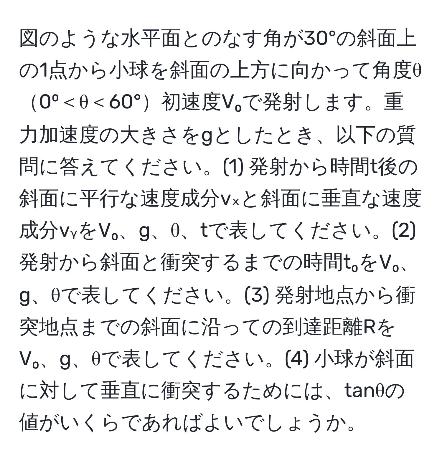 図のような水平面とのなす角が30°の斜面上の1点から小球を斜面の上方に向かって角度θ0⁰＜θ＜60°初速度V₀で発射します。重力加速度の大きさをgとしたとき、以下の質問に答えてください。(1) 発射から時間t後の斜面に平行な速度成分vₓと斜面に垂直な速度成分vᵧをV₀、g、θ、tで表してください。(2) 発射から斜面と衝突するまでの時間t₀をV₀、g、θで表してください。(3) 発射地点から衝突地点までの斜面に沿っての到達距離RをV₀、g、θで表してください。(4) 小球が斜面に対して垂直に衝突するためには、tanθの値がいくらであればよいでしょうか。