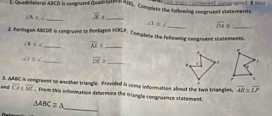 Mbem bn -mbosdT ainsugno 2 nau 
1. Quadrilateral ABCD is congruent Quadrilateral HJKL. Complete the following congruent statements. 
_ 
_ overline JK≌
_ 
_ overline DA≌
2. Pentagon ABCDE is congruent to Pentagon HJKLP. Complete the following congruent statements. 
_
∠ B
_ overline KL≌
_ J≌ ∠
_ overline DE≌
3. △ ABC is congruent to another triangle. Provided is some information about the two triangles, overline AB≌ overline LP
and overline CA≌ overline ML. From this information determine the triangle congruence statement. 
_
△ ABC≌ △