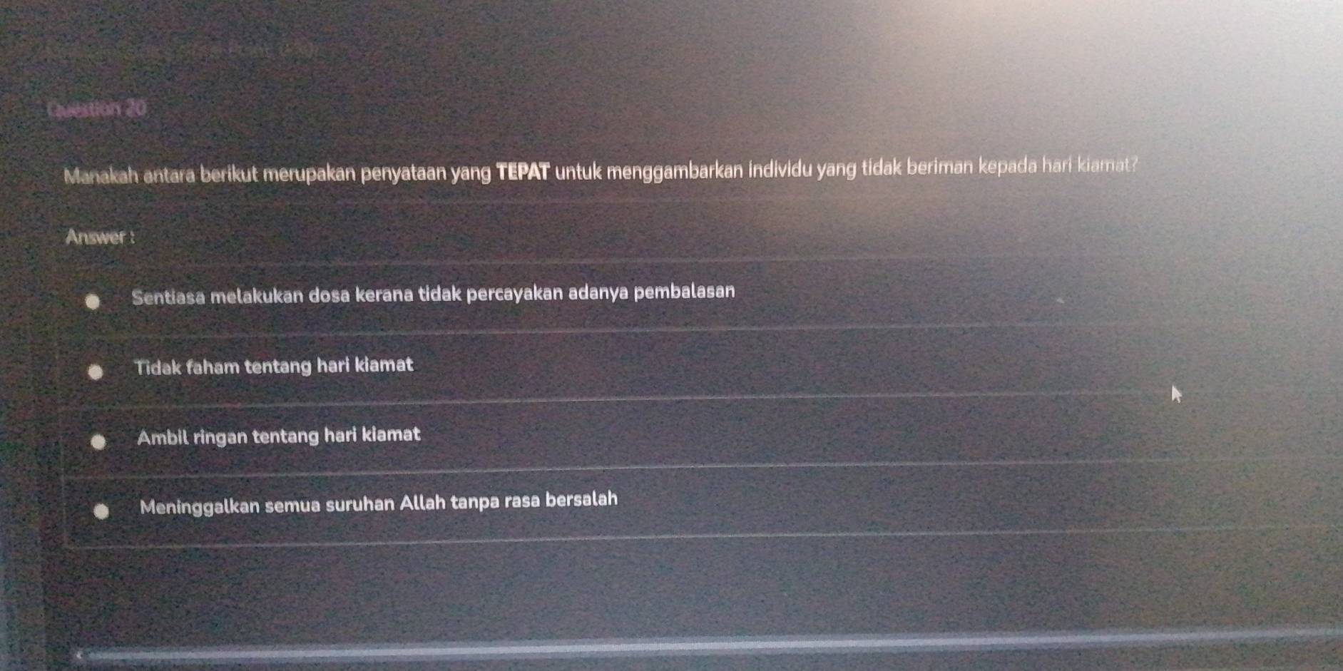 Manakah antara berikut merupakan penyataan yang TEPAT untuk menggambarkan individu yang tidak beriman kepada hari kiamat?
Answer :
Sentiasa melakukan dosa kerana tidak percayakan adanya pembalasan
Tidak faham tentang hari kiamat
Ambil ringan tentang hari kiamat
Meninggalkan semua suruhan Allah tanpa rasa bersalah