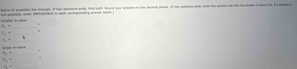 Solve (if possible) the triangle. If two solutions exist, find both. Round your answers to two decimal places. (If two solutions exist, enter the solution set with the smaller A-value first. If a triangle is 
not possible, enter IMPOSSIBLE in each corresponding answer blank.) 
smaller A-value
A_1= _
c_1= _ 
_ c_1=
larger A-value 
_ A_2=
_ c_2=
_ c_2=