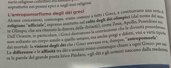 nario religioso collettivo erá folidao 
soprattutto nei poemi epici e negli inni religiosi. 
L'antropomorfismo degli dèi greci 
Alcune concezioni, comunque, erano comuni a tutti i Greci, e costituivano una sora & 
religione "ufficiale", espressa anzitutto nel culto degli dèi olímpici (dal nome del mos 
te Olimpo, che era ritenuto la dimora delle divinità), come Zeus, Apollo, Poseidone ecc 
Dall'Oriente, in particolare, i Greci derivarono la convinzione che le divinità possedevan 
non soltanto un corpo simile a quello umano, ma anche pregi e difetti, vizi e virtu típicie 
dei mortali: la visione degli dèi che i Greci avevano era, dunque, "antropomorfa" 
Le differenze e le affinità tra dèi e uomini erano comunque chiare a ogni Greco: per ua 
re le parole del grande poeta lirico Pindaro, «gli dèi e gli uomini nascono dalla medesina