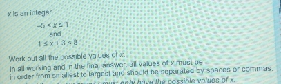 x is an integer.
-5
and
1≤ x+3<8</tex> 
Work out all the possible values of x. 
In all working and in the final answer, all values of x must be 
in order from smallest to largest and should be separated by spaces or commas. 
st only have the nossible values of x.