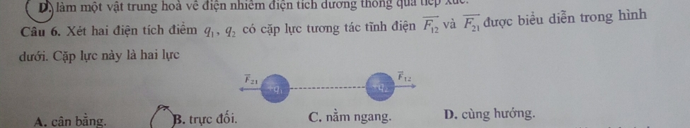 Dộ làm một vật trung hoà về điện nhiêm điện tích dương thông qua tiếp xuc.
Câu 6. Xét hai điện tích điểm q_1, q_2 có cặp lực tương tác tĩnh điện vector F_12 và overline F_21 được biểu diễn trong hình
dưới. Cặp lực này là hai lực
overline F_21
overline F_12
tg
A. cân bằng. B. trực đối. C. nằm ngang. D. cùng hướng.