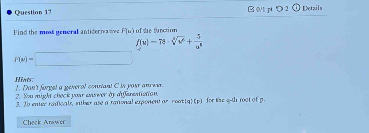 つ2 i Details 
Find the most general antiderivative F(u) of the function
f(u)=78· sqrt[7](u^6)+ 5/u^6 
F(u)=□
Hints: 
1. Don't forget a general constant C in your answer. 
2. You might check your answer by differentiation. 
3. To enter radicals, either use a rational exponent or root(q)(p) for the q -th root of p. 
Check Answer