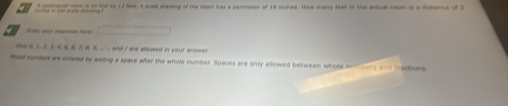 ee i ke ac ate d tg dmteguer nom i 20 hod by 17 fver. A scale drawing of the room has a perimeter of 16 inches. How many fext in the actul room i a Serce o 2 
Eter your response here 
Ohw_>, and / are allowed in your answer. 
Maed sumbers ar entered by adding a space after the whole number. Spaces are only allowed between whole mubers and tractions