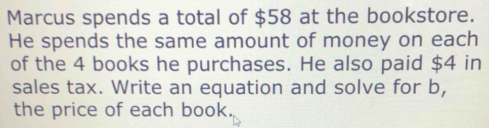 Marcus spends a total of $58 at the bookstore. 
He spends the same amount of money on each 
of the 4 books he purchases. He also paid $4 in 
sales tax. Write an equation and solve for b, 
the price of each book.