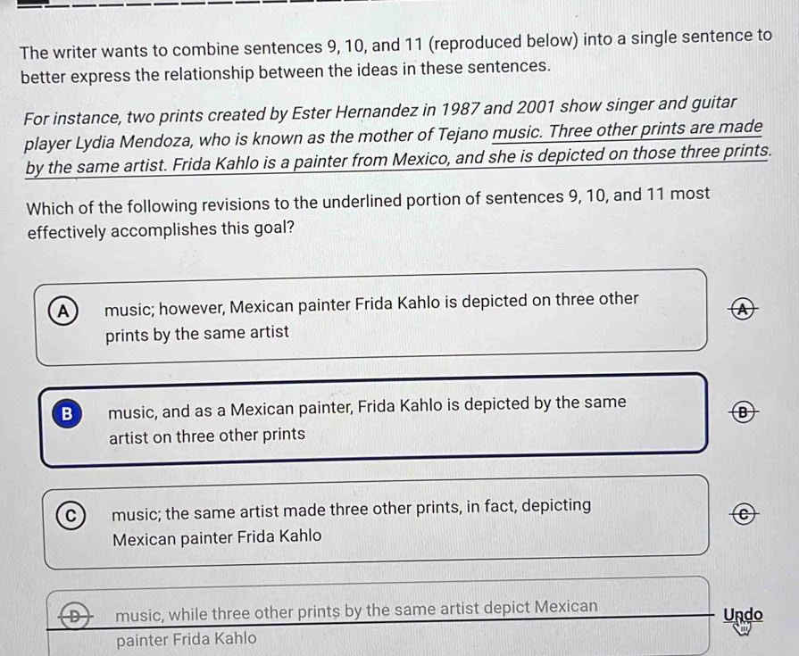 The writer wants to combine sentences 9, 10, and 11 (reproduced below) into a single sentence to
better express the relationship between the ideas in these sentences.
For instance, two prints created by Ester Hernandez in 1987 and 2001 show singer and guitar
player Lydia Mendoza, who is known as the mother of Tejano music. Three other prints are made
by the same artist. Frida Kahlo is a painter from Mexico, and she is depicted on those three prints.
Which of the following revisions to the underlined portion of sentences 9, 10, and 11 most
effectively accomplishes this goal?
A music; however, Mexican painter Frida Kahlo is depicted on three other
Ⓐ
prints by the same artist
B music, and as a Mexican painter, Frida Kahlo is depicted by the same
artist on three other prints
C music; the same artist made three other prints, in fact, depicting
C
Mexican painter Frida Kahlo
D music, while three other prints by the same artist depict Mexican Undo
painter Frida Kahlo